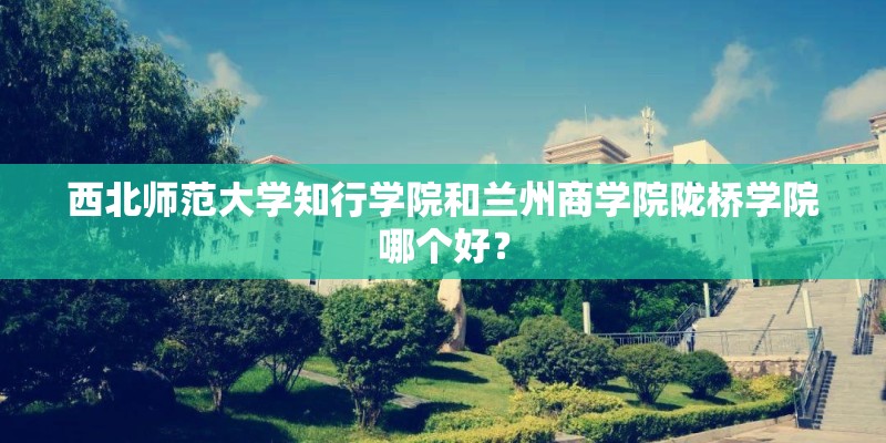 西北师范大学知行学院和兰州商学院陇桥学院哪个好？